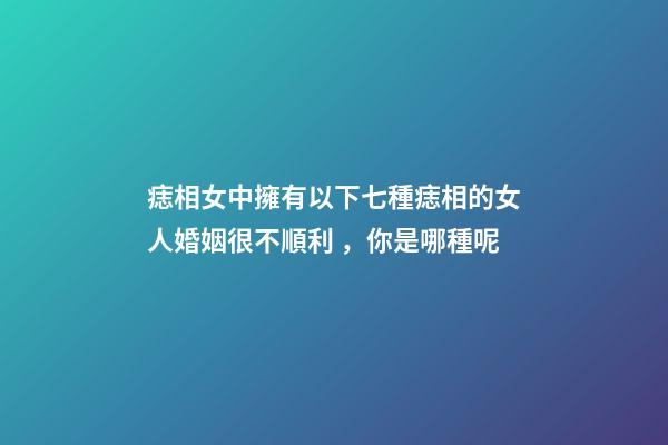 痣相女中擁有以下七種痣相的女人婚姻很不順利，你是哪種呢